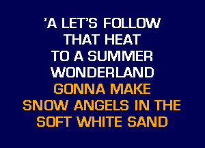 'A LETS FOLLOW
THAT HEAT
TO A SUMMER
WONDERLAND
GONNA MAKE
SNOW ANGELS IN THE
SOFT WHITE SAND