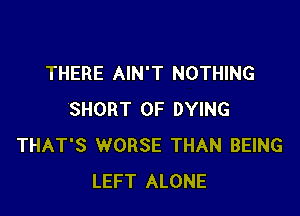 THERE AIN'T NOTHING

SHORT 0F DYING
THAT'S WORSE THAN BEING
LEFT ALONE