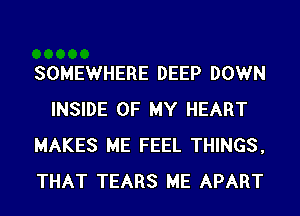SOMEWHERE DEEP DOWN
INSIDE OF MY HEART
MAKES ME FEEL THINGS,
THAT TEARS ME APART