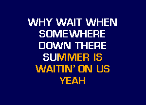 WHY WAIT WHEN
SOMEWHERE
DOWN THERE

SUMMER IS
WAITIN' ON US
YEAH