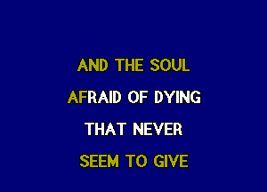 AND THE SOUL

AFRAID 0F DYING
THAT NEVER
SEEM TO GIVE