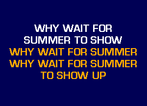 WHY WAIT FOR
SUMMER TO SHOW
WHY WAIT FOR SUMMER
WHY WAIT FOR SUMMER
TO SHOW UP