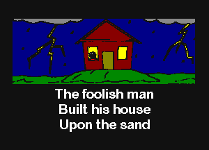 The foolish man
Built his house
Upon the sand
