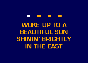 WUKE UP TO A

BEAUTIFUL SUN
SHININ' BRIGHTLY

IN THE EAST