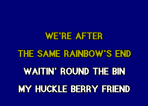 WE'RE AFTER
THE SAME RAINBOW'S END
WAITIN' ROUND THE BIN
MY HUCKLE BERRY FRIEND