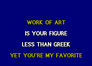 WORK OF ART

IS YOUR FIGURE
LESS THAN GREEK
YET YOU'RE MY FAVORITE