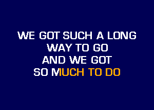 WE GOT SUCH A LONG
WAY TO (30

AND WE GOT
SO MUCH TO DO