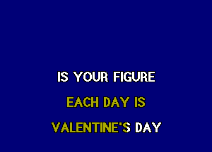 IS YOUR FIGURE
EACH DAY IS
VALENTINE'S DAY