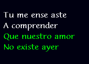 Tu me ense aste
A comprender

Que nuestro amor
No existe ayer