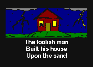 The foolish man
Built his house
Upon the sand