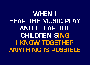 WHEN I
HEAR THE MUSIC PLAY
AND I HEAR THE
CHILDREN SING
I KNOW TOGETHER
ANYTHING IS POSSIBLE