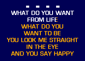 WHAT DO YOU WANT
FROM LIFE
WHAT DO YOU
WANT TO BE
YOU LOOK ME STRAIGHT
IN THE EYE
AND YOU SAY HAPPY