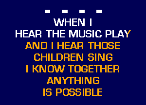 WHEN
HEAR THE MUSIC PLAY
AND I HEAR THOSE
CHILDREN SING
I KNOW TOGETHER
ANYTHING
IS POSSIBLE