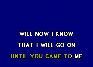 WILL NOW I KNOW
THAT I WILL GO ON
UNTIL YOU CAME TO ME