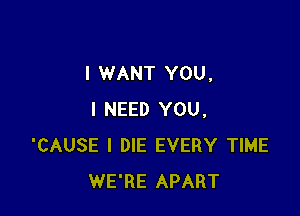I WANT YOU.

I NEED YOU.
'CAUSE l DIE EVERY TIME
WE'RE APART