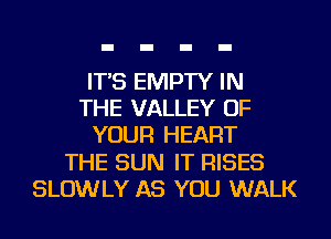 IT'S EMPTY IN
THE VALLEY OF
YOUR HEART
THE SUN IT RISES
SLOWLY AS YOU WALK