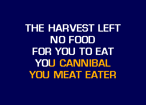 THE HARVEST LEFT
N0 FOOD
FOR YOU TO EAT
YOU CANNIBAL
YOU MEAT EATER

g