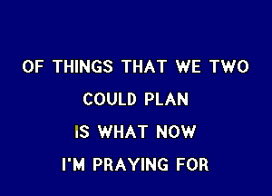 OF THINGS THAT WE TWO

COULD PLAN
IS WHAT NOW
I'M PRAYING FOR