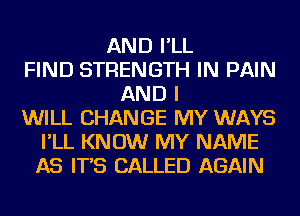 AND I'LL
FIND STRENGTH IN PAIN
AND I
WILL CHANGE MY WAYS
I'LL KNOW MY NAME
AS IT'S CALLED AGAIN