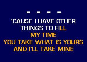 'CAUSE I HAVE OTHER
THINGS TO FILL
MY TIME
YOU TAKE WHAT IS YOURS
AND I'LL TAKE MINE