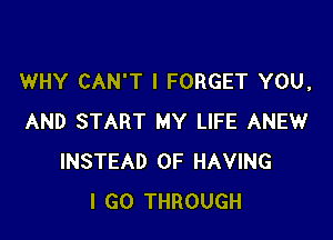 WHY CAN'T l FORGET YOU,

AND START MY LIFE ANEW
INSTEAD OF HAVING
I GO THROUGH