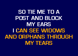 SO TIE ME TO A
POST AND BLOCK
MY EARS
I CAN SEE WIDOWS
AND ORPHANS THROUGH
MY TEARS