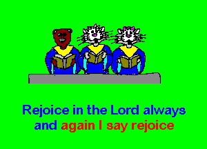 Rejoice in the Lord always
and again I say rejoice