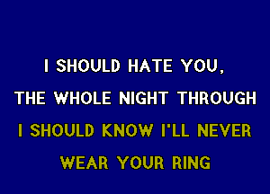 l SHOULD HATE YOU,

THE WHOLE NIGHT THROUGH
I SHOULD KNOW I'LL NEVER
WEAR YOUR RING