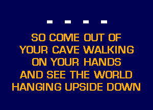 SO COME OUT OF
YOUR CAVE WALKING
ON YOUR HANDS
AND SEE THE WORLD
HANGING UPSIDE DOWN