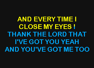 AND EVERY TIMEI
CLOSE MY EYES I
THANK THE LORD THAT
I'VE GOT YOU YEAH
AND YOU'VE GOT ME TOO