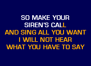 SO MAKE YOUR
SIREN'S CALL
AND SING ALL YOU WANT
I WILL NOT HEAR
WHAT YOU HAVE TO SAY