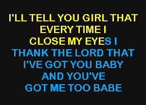 I'LL TELL YOU GIRLTHAT
EVERY TIMEI
CLOSE MY EYES I
THANK THE LORD THAT
I'VE GOT YOU BABY
AND YOU'VE
GOT METOO BABE