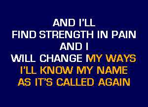 AND I'LL
FIND STRENGTH IN PAIN
AND I
WILL CHANGE MY WAYS
I'LL KNOW MY NAME
AS IT'S CALLED AGAIN
