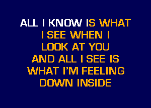 ALL I KNOW IS WHAT
I SEE WHEN I
LOOK AT YOU

AND ALL I SEE IS
WHAT I'M FEELING
DOWN INSIDE

g