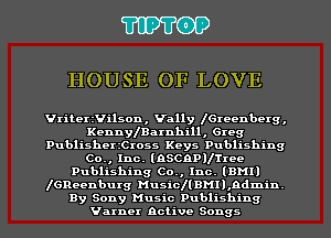 TIPTOP

HOUSE OF LOVE

Vriteerilson, Vally IGxecnbcrg,
Kennlearnhill, Greg
Publisherthoss Keys Publishing
Co., Inc. (nscnpvrmc
Publishing Co., Inc. (DH!)
IGReenburg HusicllDMll,ndmin.
By Sony Music Publishing
Varner active Songs