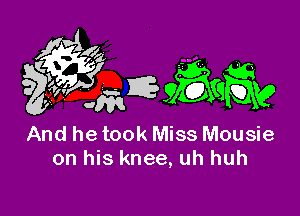 And he took Miss Mousie
on his knee, uh huh