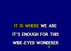 IT IS WHERE WE ARE
IT'S ENOUGH FOR THIS
WIDE-EYED WONDERER