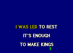 I WAS LED T0 REST
IT'S ENOUGH
TO MAKE KINGS