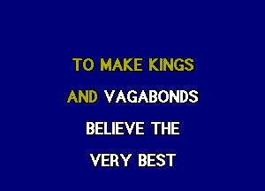 TO MAKE KINGS

AND VAGABONDS
BELIEVE THE
VERY BEST