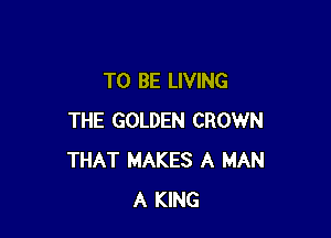 TO BE LIVING

THE GOLDEN CROWN
THAT MAKES A MAN
A KING