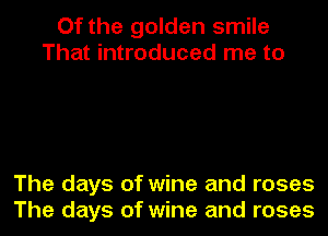 Of the golden smile
That introduced me to

The days of wine and roses
The days of wine and roses