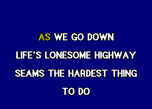 AS WE GO DOWN

LIFE'S LONESOME HIGHWAY
SEAMS THE HARDEST THING
TO DO