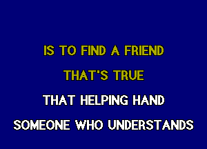 IS TO FIND A FRIEND

THAT'S TRUE
THAT HELPING HAND
SOMEONE WHO UNDERSTANDS