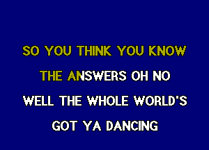 SO YOU THINK YOU KNOW

THE ANSWERS OH NO
WELL THE WHOLE WORLD'S
GOT YA DANCING