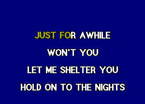 JUST FOR AWHILE

WON'T YOU
LET ME SHELTER YOU
HOLD ON TO THE NIGHTS