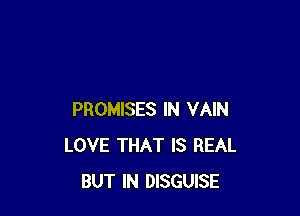 PROMISES IN VAIN
LOVE THAT IS REAL
BUT IN DISGUISE