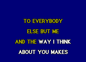 T0 EVERYBODY

ELSE BUT ME
AND THE WAY I THINK
ABOUT YOU MAKES