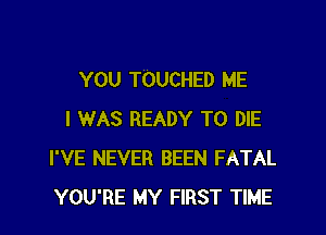 YOU TOUCHED ME

I WAS READY TO DIE
I'VE NEVER BEEN FATAL
YOU'RE MY FIRST TIME