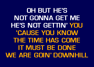 OH BUT HES
NOT GONNA GET ME
HES NOT GETI'IN' YOU
'CAUSE YOU KNOW
THE TIME HAS COME
IT MUST BE DONE
WE ARE GOIN' DOWNHILL