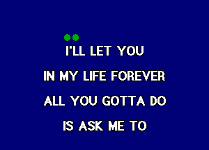 I'LL LET YOU

IN MY LIFE FOREVER
ALL YOU GOTTA DO
IS ASK ME TO